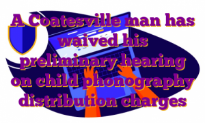 A Coatesville man has waived his preliminary hearing on child phonography distribution charges