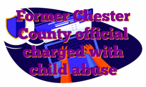 Former Chester County official charged with child abuse